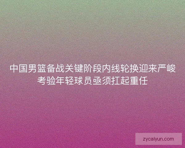 中国男篮备战关键阶段内线轮换迎来严峻考验年轻球员亟须扛起重任